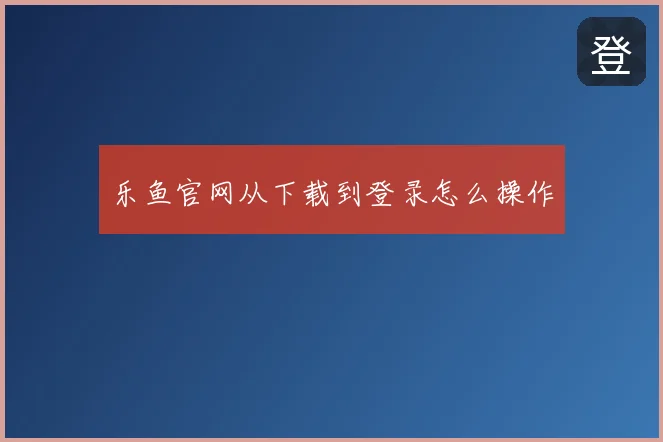 乐鱼官网从下载到登录怎么操作